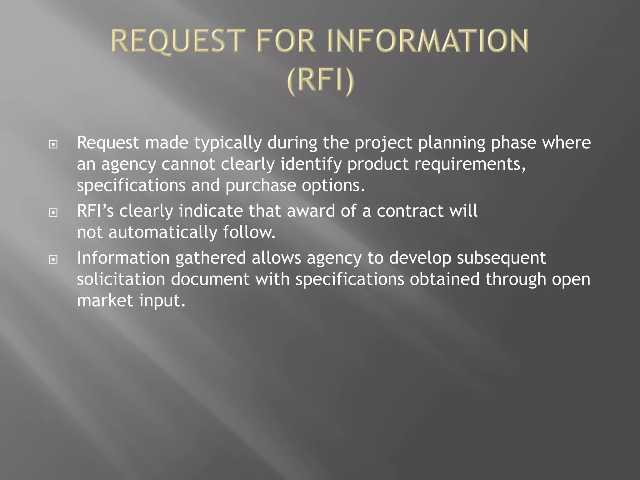  Request made typically during the project planning phase where
an agency cannot clearly identify product requirements,
specifications and purchase options.
 RFI’s clearly indicate that award of a contract will
not automatically follow.
 Information gathered allows agency to develop subsequent
solicitation document with specifications obtained through open
market input.
 