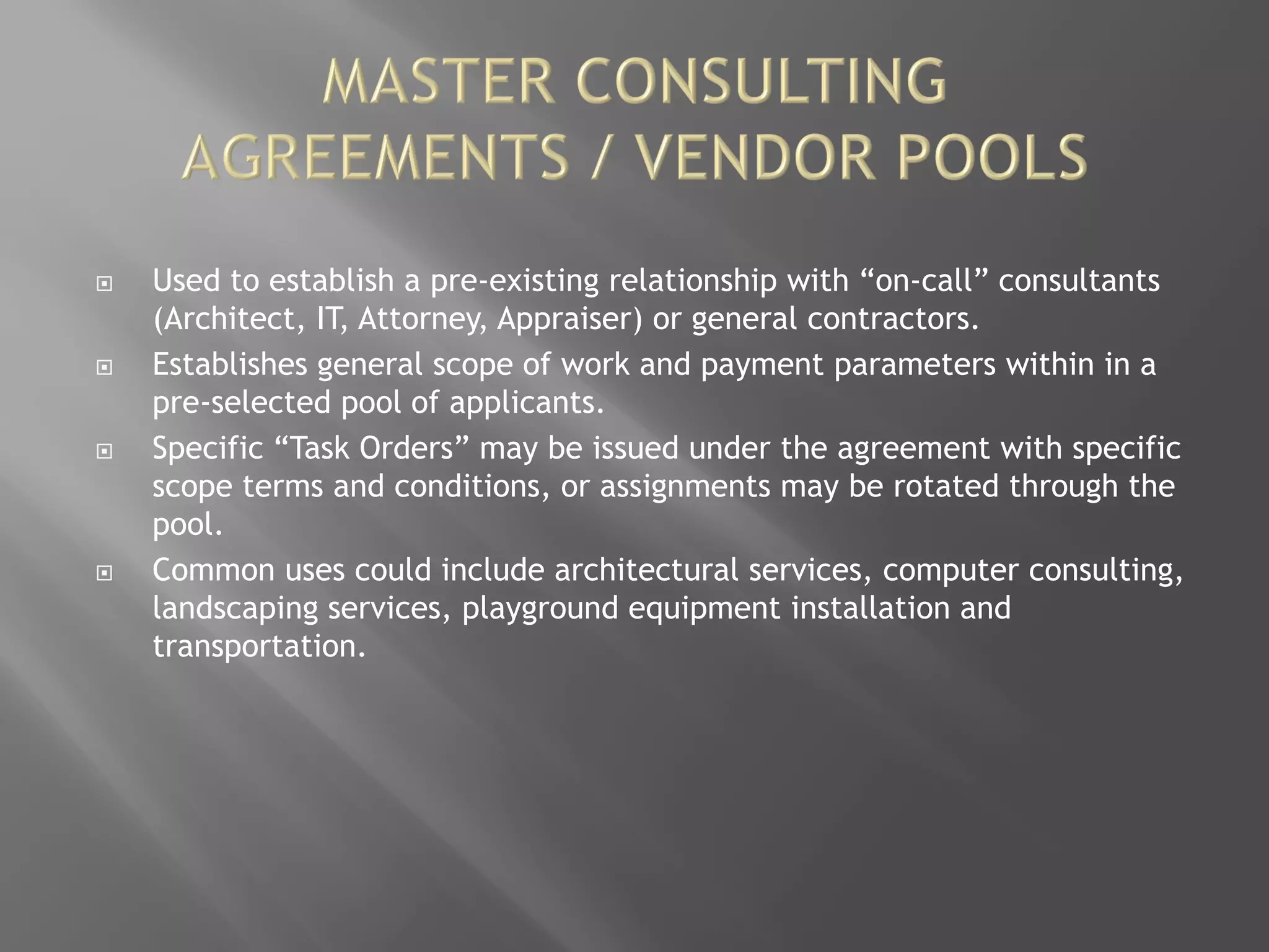  Used to establish a pre-existing relationship with “on-call” consultants
(Architect, IT, Attorney, Appraiser) or general contractors.
 Establishes general scope of work and payment parameters within in a
pre-selected pool of applicants.
 Specific “Task Orders” may be issued under the agreement with specific
scope terms and conditions, or assignments may be rotated through the
pool.
 Common uses could include architectural services, computer consulting,
landscaping services, playground equipment installation and
transportation.
 