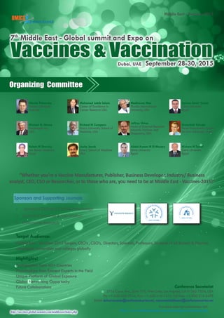 http://vaccines.global-summit.com/middleeast/index.php
Middle East - Vaccines-2015
For more relevant conferences visit:
http://www.conferenceseries.com/immunology-conferences.php
Organizing Committee
Conference Secretariat
5716 Corsa Ave., Suite 110, West Lake, Los Angeles, CA 91362-7354, USA
Ph: +1-650-268-9744, Fax: +1-650-618-1414, Toll free: +1-800-216-6499
Email: dubaivaccines@conferenceseries.net, vaccinesmiddleeast@conferenceseries.net
Vaccines & VaccinationDubai, UAE September 28-30, 2015
7th
Middle East - Global summit and Expo on
Target Audience:
Middle East - Vaccines-2015 Targets, CEO’s , CSO’s, Directors, Scientists, Professors, Students of all Biotech & Pharma
companies, Universities and colleges globally
Highlights!
Participations from 60+ Countries
Presentations from Eminent Experts in the Field
Unique Platform of Global Exposure
Global Networking Opportunity
Future Collaborations
Nikolai Petrovsky
Flinders University
Australia
Michael G. Hanna
Vaccinogen Inc.,
USA
Rabah M Shawky
Ain Shams University
Egypt
Mohamed Labib Salem
Center of Excellence in
Cancer Research USA
Richard W Compans
Emory University School of
Medicine, USA
Joshy Jacob
Emory School of Medicine
USA
Madhavan Nair
Florida International
University, USA
Jeffrey Ulmer
Head of External Research
Novartis Vaccines and
Diagnostics, USA
Abdel-Azeem M El-Mazary
Minia University
Egypt
Aymen Samir Yassin
Cairo University
Egypt
Shoenfeld Yehuda
Head Zabludowicz Center
Tel-Aviv University, Israel
Hisham N Tarraf
Cairo University
Egypt
“Whether you’re a Vaccine Manufacturer, Publisher, Business Developer, Industry/ Business
analyst, CEO, CSO or Researcher, or to those who are, you need to be at Middle East - Vaccines-2015!”
Sponsors and Supporting Journals
•	 Journal of Clinical & Cellular Immunology
•	 Journal of Vaccines & Vaccination
•	 Immunome Research
 