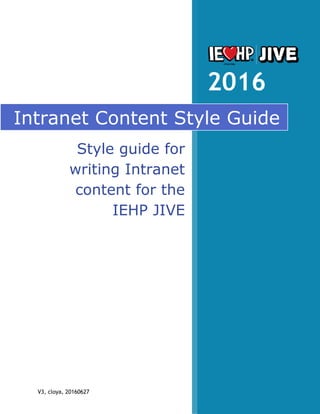 V3, cloya, 20160627
2016
Intranet Content Style Guide
Style guide for
writing Intranet
content for the
IEHP JIVE
software.
 