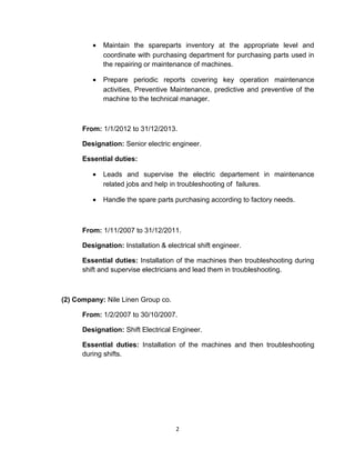 • Maintain the spareparts inventory at the appropriate level and
coordinate with purchasing department for purchasing parts used in
the repairing or maintenance of machines.
• Prepare periodic reports covering key operation maintenance
activities, Preventive Maintenance, predictive and preventive of the
machine to the technical manager.
From: 1/1/2012 to 31/12/2013.
Designation: Senior electric engineer.
Essential duties:
• Leads and supervise the electric departement in maintenance
related jobs and help in troubleshooting of failures.
• Handle the spare parts purchasing according to factory needs.
From: 1/11/2007 to 31/12/2011.
Designation: Installation & electrical shift engineer.
Essential duties: Installation of the machines then troubleshooting during
shift and supervise electricians and lead them in troubleshooting.
(2) Company: Nile Linen Group co.
From: 1/2/2007 to 30/10/2007.
Designation: Shift Electrical Engineer.
Essential duties: Installation of the machines and then troubleshooting
during shifts.
2
 