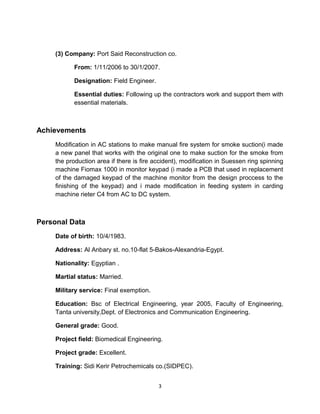 (3) Company: Port Said Reconstruction co.
From: 1/11/2006 to 30/1/2007.
Designation: Field Engineer.
Essential duties: Following up the contractors work and support them with
essential materials.
Achievements
Modification in AC stations to make manual fire system for smoke suction(i made
a new panel that works with the original one to make suction for the smoke from
the production area if there is fire accident), modification in Suessen ring spinning
machine Fiomax 1000 in monitor keypad (i made a PCB that used in replacement
of the damaged keypad of the machine monitor from the design proccess to the
finishing of the keypad) and i made modification in feeding system in carding
machine rieter C4 from AC to DC system.
Personal Data
Date of birth: 10/4/1983.
Address: Al Anbary st. no.10-flat 5-Bakos-Alexandria-Egypt.
Nationality: Egyptian .
Martial status: Married.
Military service: Final exemption.
Education: Bsc of Electrical Engineering, year 2005, Faculty of Engineering,
Tanta university,Dept. of Electronics and Communication Engineering.
General grade: Good.
Project field: Biomedical Engineering.
Project grade: Excellent.
Training: Sidi Kerir Petrochemicals co.(SIDPEC).
3
 