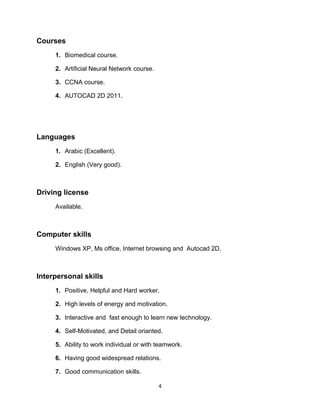 Courses
1. Biomedical course.
2. Artificial Neural Network course.
3. CCNA course.
4. AUTOCAD 2D 2011.
Languages
1. Arabic (Excellent).
2. English (Very good).
Driving license
Available.
Computer skills
Windows XP, Ms office, Internet browsing and Autocad 2D.
Interpersonal skills
1. Positive, Helpful and Hard worker.
2. High levels of energy and motivation.
3. Interactive and fast enough to learn new technology.
4. Self-Motivated, and Detail orianted.
5. Ability to work individual or with teamwork.
6. Having good widespread relations.
7. Good communication skills.
4
 