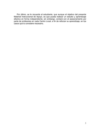 3
Por último, se le recuerda al estudiante, que aunque el objetivo del presente
Material Instruccional de Apoyo, es que pueda realizar un estudio y aprendizaje
efectivo en forma independiente, sin embargo, contará con el asesoramiento por
parte de profesores en cada Centro Local, a fin de reforzar su aprendizaje, en los
casos que lo considere necesario.
 