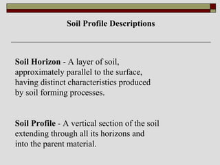Soil Horizon - A layer of soil,
approximately parallel to the surface,
having distinct characteristics produced
by soil forming processes.
Soil Profile - A vertical section of the soil
extending through all its horizons and
into the parent material.
Soil Profile Descriptions
 