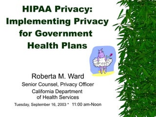 HIPAA Privacy: Implementing Privacy for Government  Health Plans Roberta M. Ward Senior Counsel, Privacy Officer California Department  of Health Services Tuesday, September 16, 2003 *   11:00 am-Noon 