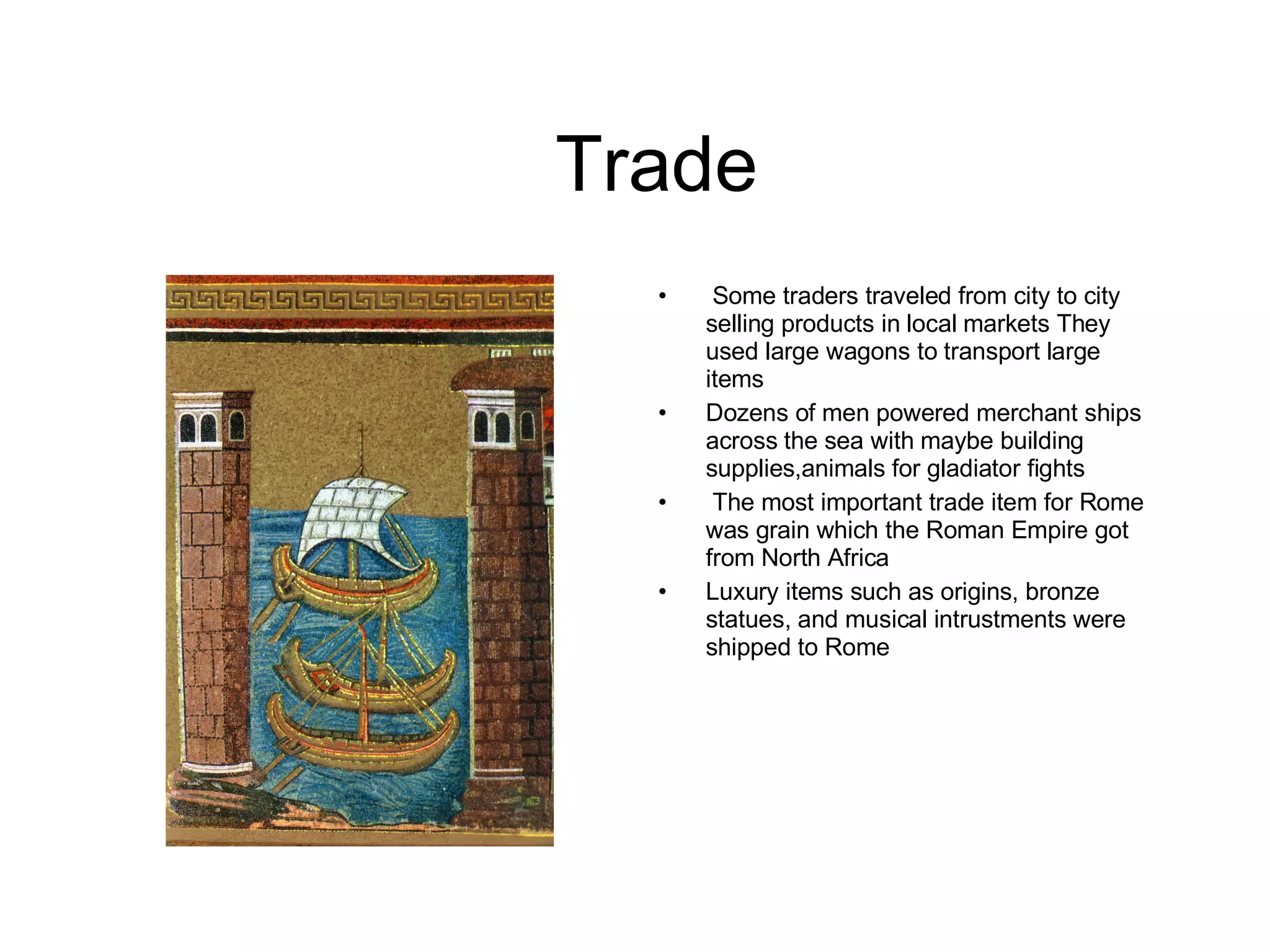 Trade Some traders traveled from city to city selling products in local markets They used large wagons to transport large items Dozens of men powered merchant ships across the sea with maybe building supplies,animals for gladiator fights The most important trade item for Rome was grain which the Roman Empire got from North Africa Luxury items such as origins, bronze statues, and musical intrustments were shipped to Rome 