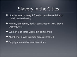 Slavery in the Cities
Line between slavery & freedom was blurred due to
mobility w/in the city
Mining, lumbering, docks, construction sites, drove
wagons, etc.
Women & children worked in textile mills
Number of slaves in urban areas decreased
Segregation part of southern cities
 