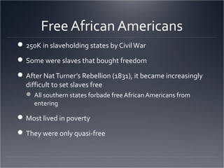 Free African Americans
250K in slaveholding states by CivilWar
Some were slaves that bought freedom
After NatTurner’s Rebellion (1831), it became increasingly
difficult to set slaves free
 All southern states forbade free African Americans from
entering
Most lived in poverty
They were only quasi-free
 