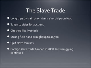 The SlaveTrade
Long trips by train or on rivers, short trips on foot
Taken to cities for auctions
Checked like livestock
Strong field hand brought up to $1,700
Split slave families
Foreign slave trade banned in 1808, but smuggling
continued
 