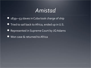 Amistad
1839—53 slaves in Cuba took charge of ship
Tried to sail back to Africa, ended up in U.S.
Represented in Supreme Court by JQ Adams
Won case & returned to Africa
 
