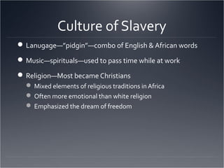 Culture of Slavery
Lanugage—”pidgin”—combo of English & African words
Music—spirituals—used to pass time while at work
Religion—Most became Christians
 Mixed elements of religious traditions in Africa
 Often more emotional than white religion
 Emphasized the dream of freedom
 