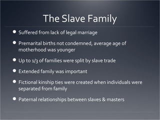 The Slave Family
Suffered from lack of legal marriage
Premarital births not condemned, average age of
motherhood was younger
Up to 1/3 of families were split by slave trade
Extended family was important
Fictional kinship ties were created when individuals were
separated from family
Paternal relationships between slaves & masters
 