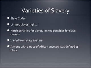 Varieties of Slavery
Slave Codes
Limited slaves’ rights
Harsh penalties for slaves, limited penalties for slave
owners
Varied from state to state
Anyone with a trace of African ancestry was defined as
black
 