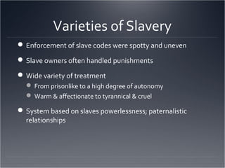 Varieties of Slavery
Enforcement of slave codes were spotty and uneven
Slave owners often handled punishments
Wide variety of treatment
 From prisonlike to a high degree of autonomy
 Warm & affectionate to tyrannical & cruel
System based on slaves powerlessness; paternalistic
relationships
 