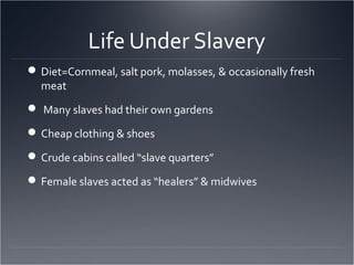 Life Under Slavery
Diet=Cornmeal, salt pork, molasses, & occasionally fresh
meat
 Many slaves had their own gardens
Cheap clothing & shoes
Crude cabins called “slave quarters”
Female slaves acted as “healers” & midwives
 