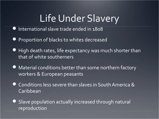 Life Under Slavery
International slave trade ended in 1808
Proportion of blacks to whites decreased
High death rates, life expectancy was much shorter than
that of white southerners
Material conditions better than some northern factory
workers & European peasants
Conditions less severe than slaves in South America &
Caribbean
Slave population actually increased through natural
reproduction
 