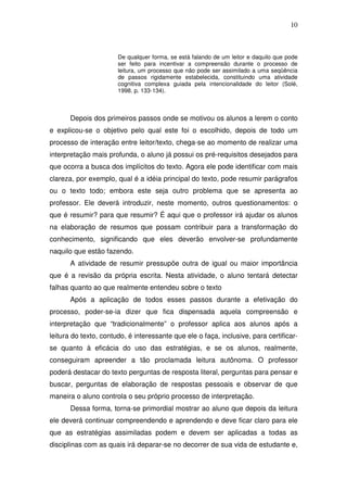 10



                       De qualquer forma, se está falando de um leitor e daquilo que pode
                       ser feito para incentivar a compreensão durante o processo de
                       leitura, um processo que não pode ser assimilado a uma seqüência
                       de passos rigidamente estabelecida, constituindo uma atividade
                       cognitiva complexa guiada pela intencionalidade do leitor (Solé,
                       1998. p. 133-134).



       Depois dos primeiros passos onde se motivou os alunos a lerem o conto
e explicou-se o objetivo pelo qual este foi o escolhido, depois de todo um
processo de interação entre leitor/texto, chega-se ao momento de realizar uma
interpretação mais profunda, o aluno já possui os pré-requisitos desejados para
que ocorra a busca dos implícitos do texto. Agora ele pode identificar com mais
clareza, por exemplo, qual é a idéia principal do texto, pode resumir parágrafos
ou o texto todo; embora este seja outro problema que se apresenta ao
professor. Ele deverá introduzir, neste momento, outros questionamentos: o
que é resumir? para que resumir? É aqui que o professor irá ajudar os alunos
na elaboração de resumos que possam contribuir para a transformação do
conhecimento, significando que eles deverão envolver-se profundamente
naquilo que estão fazendo.
       A atividade de resumir pressupõe outra de igual ou maior importância
que é a revisão da própria escrita. Nesta atividade, o aluno tentará detectar
falhas quanto ao que realmente entendeu sobre o texto
       Após a aplicação de todos esses passos durante a efetivação do
processo, poder-se-ia dizer que fica dispensada aquela compreensão e
interpretação que “tradicionalmente” o professor aplica aos alunos após a
leitura do texto, contudo, é interessante que ele o faça, inclusive, para certificar-
se quanto à eficácia do uso das estratégias, e se os alunos, realmente,
conseguiram apreender a tão proclamada leitura autônoma. O professor
poderá destacar do texto perguntas de resposta literal, perguntas para pensar e
buscar, perguntas de elaboração de respostas pessoais e observar de que
maneira o aluno controla o seu próprio processo de interpretação.
       Dessa forma, torna-se primordial mostrar ao aluno que depois da leitura
ele deverá continuar compreendendo e aprendendo e deve ficar claro para ele
que as estratégias assimiladas podem e devem ser aplicadas a todas as
disciplinas com as quais irá deparar-se no decorrer de sua vida de estudante e,
 