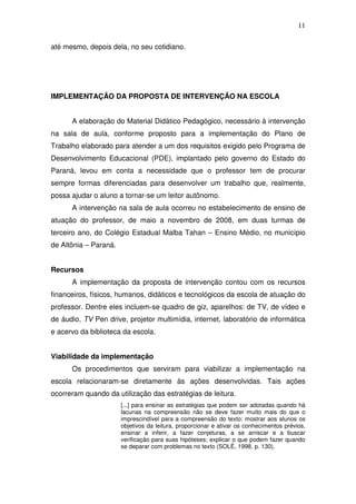 11

até mesmo, depois dela, no seu cotidiano.




IMPLEMENTAÇÃO DA PROPOSTA DE INTERVENÇÃO NA ESCOLA


      A elaboração do Material Didático Pedagógico, necessário à intervenção
na sala de aula, conforme proposto para a implementação do Plano de
Trabalho elaborado para atender a um dos requisitos exigido pelo Programa de
Desenvolvimento Educacional (PDE), implantado pelo governo do Estado do
Paraná, levou em conta a necessidade que o professor tem de procurar
sempre formas diferenciadas para desenvolver um trabalho que, realmente,
possa ajudar o aluno a tornar-se um leitor autônomo.
      A intervenção na sala de aula ocorreu no estabelecimento de ensino de
atuação do professor, de maio a novembro de 2008, em duas turmas de
terceiro ano, do Colégio Estadual Malba Tahan – Ensino Médio, no município
de Altônia – Paraná.


Recursos
      A implementação da proposta de intervenção contou com os recursos
financeiros, físicos, humanos, didáticos e tecnológicos da escola de atuação do
professor. Dentre eles incluem-se quadro de giz, aparelhos: de TV, de vídeo e
de áudio, TV Pen drive, projetor multimídia, internet, laboratório de informática
e acervo da biblioteca da escola.


Viabilidade da implementação
      Os procedimentos que serviram para viabilizar a implementação na
escola relacionaram-se diretamente às ações desenvolvidas. Tais ações
ocorreram quando da utilização das estratégias de leitura.
                       [...] para ensinar as estratégias que podem ser adotadas quando há
                       lacunas na compreensão não se deve fazer muito mais do que o
                       imprescindível para a compreensão do texto: mostrar aos alunos os
                       objetivos da leitura, proporcionar e ativar os conhecimentos prévios,
                       ensinar a inferir, a fazer conjeturas, a se arriscar e a buscar
                       verificação para suas hipóteses; explicar o que podem fazer quando
                       se deparar com problemas no texto (SOLÉ, 1998, p. 130).
 