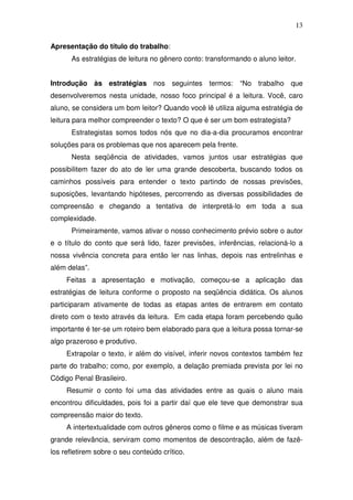 13

Apresentação do título do trabalho:
      As estratégias de leitura no gênero conto: transformando o aluno leitor.


Introdução às estratégias nos seguintes termos: “No trabalho que
desenvolveremos nesta unidade, nosso foco principal é a leitura. Você, caro
aluno, se considera um bom leitor? Quando você lê utiliza alguma estratégia de
leitura para melhor compreender o texto? O que é ser um bom estrategista?
      Estrategistas somos todos nós que no dia-a-dia procuramos encontrar
soluções para os problemas que nos aparecem pela frente.
      Nesta seqüência de atividades, vamos juntos usar estratégias que
possibilitem fazer do ato de ler uma grande descoberta, buscando todos os
caminhos possíveis para entender o texto partindo de nossas previsões,
suposições, levantando hipóteses, percorrendo as diversas possibilidades de
compreensão e chegando a tentativa de interpretá-lo em toda a sua
complexidade.
      Primeiramente, vamos ativar o nosso conhecimento prévio sobre o autor
e o título do conto que será lido, fazer previsões, inferências, relacioná-lo a
nossa vivência concreta para então ler nas linhas, depois nas entrelinhas e
além delas”.
     Feitas a apresentação e motivação, começou-se a aplicação das
estratégias de leitura conforme o proposto na seqüência didática. Os alunos
participaram ativamente de todas as etapas antes de entrarem em contato
direto com o texto através da leitura. Em cada etapa foram percebendo quão
importante é ter-se um roteiro bem elaborado para que a leitura possa tornar-se
algo prazeroso e produtivo.
     Extrapolar o texto, ir além do visível, inferir novos contextos também fez
parte do trabalho; como, por exemplo, a delação premiada prevista por lei no
Código Penal Brasileiro.
     Resumir o conto foi uma das atividades entre as quais o aluno mais
encontrou dificuldades, pois foi a partir daí que ele teve que demonstrar sua
compreensão maior do texto.
     A intertextualidade com outros gêneros como o filme e as músicas tiveram
grande relevância, serviram como momentos de descontração, além de fazê-
los refletirem sobre o seu conteúdo crítico.
 