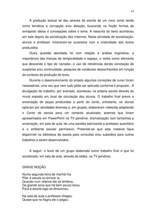 14

     A produção textual se deu através da escrita de um novo conto tendo
como temática a corrupção e/ou delação, buscando na ficção formas de
extrapolar idéias e concepções sobre o tema. A reescrita do texto aconteceu
em sala depois da socialização dos mesmos. Nesta atividade de socialização,
alunos e professor mostraram-se surpresos com a criatividade dos textos
produzidos.
     Outra questão abordada foi com relação à análise lingüística; a
importância das marcas de temporalidade e espaço, o verbo como elemento
que desvenda o tipo de narrador, o uso de reticências dando conotação de
suspense e/ou continuidade, pesquisa de vocábulos desconhecidos em função
do contexto de produção do texto.
     Durante o desenvolvimento do projeto algumas correções de curso foram
necessárias, uma vez que nem tudo pôde ser aplicado conforme o proposto. A
divulgação do trabalho, por exemplo, aconteceu na própria escola através do
mural exposto em local de circulação dos alunos. O trabalho final previa a
encenação de peças produzidas a partir do conto, entretanto, os alunos
optaram por atividades diversas e, em grupos, elaboraram vídeoclip adaptando
o Conto de escola para um contexto atualizado, poemas que foram
apresentados em PowerPoint na TV pendrive, dramatização com fantoches e
encenação, em sala de aula, de uma paródia satirizando o professor autoritário
e o ambiente escolar permissivo. Pretende-se que este material fique
disponível na biblioteca da escola para consultas e/ou subsídios para outros
trabalhos a serem desenvolvidos.


     A seguir, o texto de um grupo elaborado como trabalho final e que foi
socializado, em sala de aula, através de slides, na TV pendrive.


GRAVE NOÇÃO

Numa segunda-feira de manhã fria
Pilar à escola ou brincar ia
Quando num relance ele se lembrou
Da grande sova que há bem pouco levou
Para a escola logo se direcionou.

Na sala de aula o professor chegou
Quase que no flagra ele o pegou
 