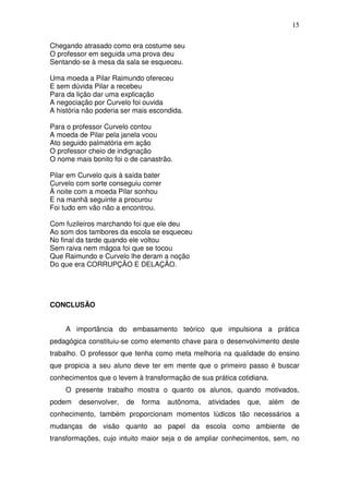 15

Chegando atrasado como era costume seu
O professor em seguida uma prova deu
Sentando-se à mesa da sala se esqueceu.

Uma moeda a Pilar Raimundo ofereceu
E sem dúvida Pilar a recebeu
Para da lição dar uma explicação
A negociação por Curvelo foi ouvida
A história não poderia ser mais escondida.

Para o professor Curvelo contou
A moeda de Pilar pela janela voou
Ato seguido palmatória em ação
O professor cheio de indignação
O nome mais bonito foi o de canastrão.

Pilar em Curvelo quis à saída bater
Curvelo com sorte conseguiu correr
À noite com a moeda Pilar sonhou
E na manhã seguinte a procurou
Foi tudo em vão não a encontrou.

Com fuzileiros marchando foi que ele deu
Ao som dos tambores da escola se esqueceu
No final da tarde quando ele voltou
Sem raiva nem mágoa foi que se tocou
Que Raimundo e Curvelo lhe deram a noção
Do que era CORRUPÇÃO E DELAÇÃO.




CONCLUSÃO


    A importância do embasamento teórico que impulsiona a prática
pedagógica constituiu-se como elemento chave para o desenvolvimento deste
trabalho. O professor que tenha como meta melhoria na qualidade do ensino
que propicia a seu aluno deve ter em mente que o primeiro passo é buscar
conhecimentos que o levem à transformação de sua prática cotidiana.
    O presente trabalho mostra o quanto os alunos, quando motivados,
podem    desenvolver,   de   forma    autônoma,   atividades   que,   além   de
conhecimento, também proporcionam momentos lúdicos tão necessários a
mudanças de visão quanto ao papel da escola como ambiente de
transformações, cujo intuito maior seja o de ampliar conhecimentos, sem, no
 