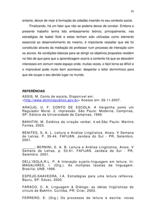 16

entanto, deixar de visar à formação do cidadão inserido no seu contexto social.
     Finalizando, há um fator que não se poderia deixar de constar. Embora o
presente trabalho tenha tido embasamento teórico, principalmente, nas
estratégias de Isabel Solé e estas tenham sido utilizadas como elemento
essencial ao desenvolvimento do mesmo, é importante ressaltar que ele foi
constituído através da mediação do professor num processo de interação com
os alunos. As condições básicas para se atingir os objetivos propostos residem
no fato de que para que a aprendizagem ocorra a contento há que se descobrir
interesses em comum neste espaço onde, muitas vezes, o fácil torna-se difícil e
o improvável pode muito bem acontecer: despertar o leitor dorminhoco para
que ele ocupe o seu devido lugar no mundo.




REFERÊNCIAS
ASSIS, M. Conto de escola. Disponível em:
<http://www.dominopublico.gov.br> Acesso em: 26.11.2007.

ARAÚJO, U. F. CONTO DE ESCOLA: A Vergonha como um
Regulador Moral. 2. impressão. São Paulo: Moderna; Campinas,
SP: Editora da Universidade de Campinas, 1999.

BAKHTIN, M. Estética da criação verbal. 4.ed.São Paulo: Martins
Fontes, 2003.

BENITES, S. A. L. Leitura e Análise Lingüística. Anais. V Semana
de Letras. P. 39-44. FAFIJAN. Jandaia do Sul - PR, Setembro.
2001.

______; BERNINI, E. A. B. Leitura e Análise Lingüística. Anais. V
Semana de Letras. p. 53-61. FAFIJAN. Jandaia do Sul - PR,
Setembro. 2001.

DELL’ISOLA,R.L. P. A Interação sujeito-linguagem em leitura. In:
MAGALHÃES, I. (Org.). As múltiplas facetas da linguagem.
Brasília: UNB, 1996.

ESPEJO-SAAVEDRA, I.A. Estratégias para uma leitura reflexiva.
Bauru, SP: Edusc, 2000.

FARACO, C. A. Linguagem & Diálogo: as idéias lingüísticas do
círculo de Bakhtin. Curitiba, PR: Criar, 2003.

FERRERO, E. (Org.) Os processos de leitura e escrita: novas
 
