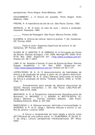 17

perspectivas. Porto Alegre: Artes Médicas, 1987.

FOUCAMBERT, J. A leitura em questão. Porto Alegre: Artes
Médicas, 1994.

FREIRE, P. A importância do ato de Ler. São Paulo: Cortez, 1992.

GERALDI, J. W . O texto na sala de aula – leitura e produção.
Cascavel: Assoeste, 1984.

______. Portos de Passagem. São Paulo: Martins Fontes, 2002.

KLEIMAN, A. Oficina de Leitura: teoria & pratica. 7. Ed. Campinas,
SP: Pontes, 2000.

______. Texto & Leitor: Aspectos Cognitivos da Leitura. 9. ed.
Campinas, SP: Pontes, 2004.

KLOSS, M. V; SANTOS, P. B; UMBACH, R. A Corrupção em Conto
de Escola. Revista Urutagua, n.04. UEM. Maringá-PR, ISSN 1519.
6178, Mai. 2002. Disponível em: <http://www.urutagua.uem.br>
Acesso em: 28.11.2007.

LIMA, R. de. Delação e Escola: O caso da Escola de Base. Revista
Espaço    Acadêmico.   n.  54,   Nov.   2005.   Disponível  em:
<http://www.espaçoacademico.com.br> Acesso em 26.11.07.

LOPES-ROSSI, M. A. G. O desenvolvimento de habilidades de
leitura e de produção de textos a partir de um gênero discursivo.
In: LOPES-ROSSI, M. A. G. (Org.) Gêneros discursivos no ensino
de leitura e produção de textos. Taubaté: Cabral, 2002. p. 19-40.
(Cap. 1)

______. Procedimentos para estudo de gêneros discursivos da
escrita. Revista Intercâmbio, v. XV. São Paulo: LAEL/PUC-SP,
ISSN 1806-275X, 2006.

MACHADO, A. R. A Perspectiva Interacionista Sociodiscursiva de
Bronckart. In: MEURER, J. L; BONINI, A; MOTTA-ROTH, D.)
(Orgs.). Gêneros __ Teorias, métodos, debates.     São Paulo:
Parábola Editorial, 2005. p. 237-259.

MARCUSCHI, L. A. Gêneros textuais: definição e funcionalidade. In
DIONISIO, A. P. et al. (Orgs.). Gêneros textuais e ensino. 2. ed.
Rio de Janeiro: Lucerna, 2002.

______. A leitura e compreensão de texto falado e escrito como
ato individual de uma prática social. In: ZILBERMAN, R; SILVA, E.
T. da (Org.), Leitura: perspectivas interdisciplinares. SP: Ática,
2005.
 