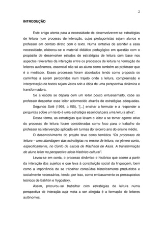 2

INTRODUÇÃO


       Este artigo atenta para a necessidade de desenvolverem-se estratégias
de leitura num processo de interação, cujos protagonistas sejam alunos e
professor em contato direto com o texto. Numa tentativa de atender a essa
necessidade, elaborou-se o material didático pedagógico em questão com o
propósito de desenvolver estudos de estratégias de leitura com base nos
aspectos relevantes da interação entre os processos de leitura na formação de
leitores autônomos, essencial não só ao aluno como também ao professor que
é o mediador. Esses processos foram abordados tendo como proposta os
caminhos a serem percorridos num trajeto onde a leitura, compreensão e
interpretação de textos sejam vistos sob a ótica de uma perspectiva dinâmica e
transformadora.
       Se a escola se depara com um leitor pouco entusiasmado, cabe ao
professor despertar esse leitor adormecido através de estratégias adequadas.
       Segundo Solé (1998, p.155), “[...] ensinar a formular e a responder a
perguntas sobre um texto é uma estratégia essencial para uma leitura ativa”.
       Dessa forma, as estratégias que levam o leitor a se tornar agente ativo
do processo de leitura foram consideradas como foco para o trabalho do
professor na intervenção aplicada em turmas do terceiro ano do ensino médio.
       O desenvolvimento do projeto teve como temática “Os processos de
leitura – uma abordagem das estratégias no ensino de leitura, no gênero conto,
especificamente, no Conto de escola de Machado de Assis. A transformação
do aluno leitor na perspectiva sócio-histórico-cultural”.
       Levou-se em conta, o processo dinâmico e histórico que ocorre a partir
da interação dos sujeitos e que leva à constituição social da linguagem, bem
como a importância de se trabalhar conteúdos historicamente produzidos e
socialmente necessários, tendo, por isso, como embasamento os pressupostos
teóricos de Bakhtin e Vygostsky.
       Assim,   procurou-se    trabalhar   com    estratégias   de   leitura   numa
perspectiva de interação cuja meta a ser atingida é a formação de leitores
autônomos.
 