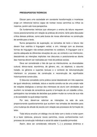 3

          PRESSUPOSTOS TEÓRICOS


          Educar para uma sociedade em constante transformação e incertezas
exige um referencial teórico capaz de nortear novos caminhos ou trilhar os
mesmos, porém sob nova perspectiva.
          Os fundamentos teóricos que alicerçam o ensino da leitura requerem
novos posicionamentos em relação às práticas de ensino, tanto pela discussão
crítica dessas práticas, como pela busca de novas alternativas na construção
de sentido para o texto.
          Numa perspectiva de superação, os conceitos de texto e leitura não
devem ficar restritos à linguagem verbal, e sim, interagir com as diversas
formas de linguagem não-verbais presentes no cotidiano. A linguagem oral e
escrita adequada às diferentes situações de uso, ao contexto e ao interlocutor,
descobrindo as intenções implícitas nos discursos e posicionando-se diante
das mesmas devem ser realizadas por meio de práticas sociais.
          Deve ser considerado o fato de que os interlocutores, as diversidades
cultural, étnico-racial, econômica, de gênero, etc., os objetivos, o assunto
tratado, os gêneros e suportes textuais e o contexto de leitura/produção
interferem no processo de construção e reconstrução de significados
historicamente construídos.
          O discurso concebido como prática social desdobrado em três aspectos
de igual relevância; oralidade, leitura e escrita constitui-se de uma ampla rede
de relações dialógicas a serviço dos interesses do aluno com atividades que
auxiliem na tomada de consciência quanto à formação de um cidadão crítico,
participativo nas tomadas de decisões que podem mudar os rumos de sua vida
e da sociedade na qual esteja inserido.
          Por   isso,   devem-se   valorizar   as   interações   na   sala   de   aula
proporcionando questionamentos que auxiliem nas tomadas de decisões para
uma mudança de atitude da escola com relação aos processos de formação do
leitor.
          Toda leitura envolve um diálogo vivo do leitor com o texto e incitar quem
lê a fazer releituras, procurar novos caminhos, novos conhecimentos num
processo de construção individual e social do saber é questão primordial.
          Assim, deve ser considerado relevante “[...] o processo dinâmico e
 