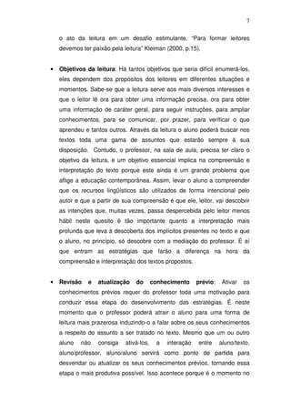 7

    o ato da leitura em um desafio estimulante. “Para formar leitores
    devemos ter paixão pela leitura” Kleiman (2000, p.15).


•   Objetivos da leitura: Há tantos objetivos que seria difícil enumerá-los,
    eles dependem dos propósitos dos leitores em diferentes situações e
    momentos. Sabe-se que a leitura serve aos mais diversos interesses e
    que o leitor lê ora para obter uma informação precisa, ora para obter
    uma informação de caráter geral, para seguir instruções, para ampliar
    conhecimentos, para se comunicar, por prazer, para verificar o que
    aprendeu e tantos outros. Através da leitura o aluno poderá buscar nos
    textos toda uma gama de assuntos que estarão sempre à sua
    disposição. Contudo, o professor, na sala de aula, precisa ter claro o
    objetivo da leitura, e um objetivo essencial implica na compreensão e
    interpretação do texto porque este ainda é um grande problema que
    aflige a educação contemporânea. Assim, levar o aluno a compreender
    que os recursos lingüísticos são utilizados de forma intencional pelo
    autor e que a partir de sua compreensão é que ele, leitor, vai descobrir
    as intenções que, muitas vezes, passa despercebida pelo leitor menos
    hábil neste quesito é tão importante quanto a interpretação mais
    profunda que leva à descoberta dos implícitos presentes no texto e que
    o aluno, no princípio, só descobre com a mediação do professor. É aí
    que entram as estratégias que farão a diferença na hora da
    compreensão e interpretação dos textos propostos.


•   Revisão    e   atualização   do       conhecimento     prévio:    Ativar   os
    conhecimentos prévios requer do professor toda uma motivação para
    conduzir essa etapa do desenvolvimento das estratégias. É neste
    momento que o professor poderá atrair o aluno para uma forma de
    leitura mais prazerosa induzindo-o a falar sobre os seus conhecimentos
    a respeito do assunto a ser tratado no texto. Mesmo que um ou outro
    aluno   não    consiga   ativá-los,    a   interação   entre     aluno/texto,
    aluno/professor, aluno/aluno servirá como ponto de partida para
    desvendar ou atualizar os seus conhecimentos prévios, tornando essa
    etapa o mais produtiva possível. Isso acontece porque é o momento no
 