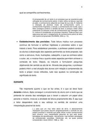 8

       qual se compartilha conhecimentos.


                       A compreensão de um texto é um processo que se caracteriza pela
                       utilização de conhecimento prévio: o leitor utiliza na leitura o que ele
                       já sabe, o conhecimento adquirido ao longo de sua vida. É mediante
                       a interação de diversos níveis de conhecimento, como o
                       conhecimento lingüístico, o textual, o conhecimento de mundo, que o
                       leitor consegue construir o sentido do texto. E porque o leitor utiliza
                       justamente os diversos níveis de conhecimento que interagem entre
                       si, a leitura é considerada um processo interativo. Pode-se dizer com
                       segurança que sem o engajamento do conhecimento prévio do leitor
                       não haverá compreensão (KLEIMAN, 2004, p. 13).


   •   Estabelecimento das previsões: Toda leitura implica num processo
       contínuo de formular e verificar hipóteses e previsões sobre o que
       tratará o texto. Para estabelecer previsões, o professor poderá conduzir
       os alunos à observação dos aspectos pertinentes ao texto proposto, tais
       como a estrutura, título, ilustrações, cabeçalho, o que se conhece sobre
       o autor, etc. e mostrar-lhes o quanto estes aspectos permitem entrever o
       conteúdo do texto. Depois, os induzirá a formularem perguntas
       objetivando dar sentido ao ato de ler. Através das perguntas, o professor
       poderá inferir a real situação dos alunos com relação à compreensão do
       texto e propor novas reflexões, tudo isso ajudará na construção do
       significado do texto.


DURANTE


       Tão importante quanto o que se faz antes, é o que se deve fazer
durante a leitura. Após conseguir o envolvimento do aluno com o texto que se
pretende ler através das estratégias que o levam a assumir um papel ativo
perante o mesmo, inicia-se a atividade de leitura propriamente dita. É aqui que
o leitor despenderá todo o seu esforço no sentido de construir uma
interpretação possível do texto.
                       [...] para que um mau leitor deixe de sê-lo, é absolutamente
                       necessário que possa assumir progressivamente o controle do seu
                       próprio processo e entenda que pode utilizar muitos conhecimentos
                       para construir uma interpretação plausível do que está lendo:
                       estratégias de decodificação, naturalmente, mas também estratégias
                       de compreensão: previsões, inferências, etc. as quais precisa
                       compreender o texto (SOLÉ, 1998, p. 126).
 