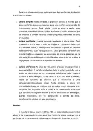 9

      Durante a leitura o professor pode optar por diversas formas de abordar
o texto com os alunos:


   o Leitura dirigida: nesta atividade, o professor solicita, à medida que o
      aluno vai lendo, pequenos resumos para uma melhor compreensão de
      determinados pontos. Pode, ainda, induzir o aluno a avaliar suas
      previsões anteriores e tornar a prever a partir do ponto da leitura em que
      se encontra e também levá-los a fazer perguntas pertinentes ao tema
      em questão.
   o Leitura partilhada: é outra forma de condução à leitura eficaz. Aqui
      professor e alunos lêem o texto em trechos e, conforme a leitura vai
      acontecendo, vão se fazendo pausas para resumir o que se leu, solicitar
      esclarecimentos, fazer novas previsões. Estas previsões consistem em
      levantar hipóteses ajustadas ao desenrolar da leitura baseando-se na
      interpretação que está sendo construída sobre o que já se leu e sobre a
      bagagem de conhecimentos e experiências do leitor.


   o Leitura silenciosa: Ao longo da vida, este é o tipo de leitura que mais o
      aluno vai utilizar. É na leitura individual, leitor e texto interagindo, que o
      aluno vai demonstrar se as estratégias trabalhadas pelo professor
      surtiram o efeito desejado, o de tornar o aluno um leitor autônomo,
      capaz    de   tomadas     de    decisão    que     o       conduzirão    a     uma
      compreensão/interpretação      eficaz.    Nesta    atividade     o    aluno    tem
      oportunidade de pôr em prática o que aprendeu, prevê, interpreta, erra,
      recapitula, faz perguntas, volta a prever e vai preenchendo as lacunas
      que por ventura surgirem durante a leitura. Articulando as estratégias,
      quando    necessário,    ele   vai   construindo       o    sentido     do    texto,
      transformando a leitura em algo significativo.


DEPOIS


      É importante deixar-se em evidência não ser possível estabelecer limites
claros entre o que acontece antes, durante e depois da leitura, uma vez que o
professor vai, constantemente, retomando aquilo que não ficou claro ao aluno.
 