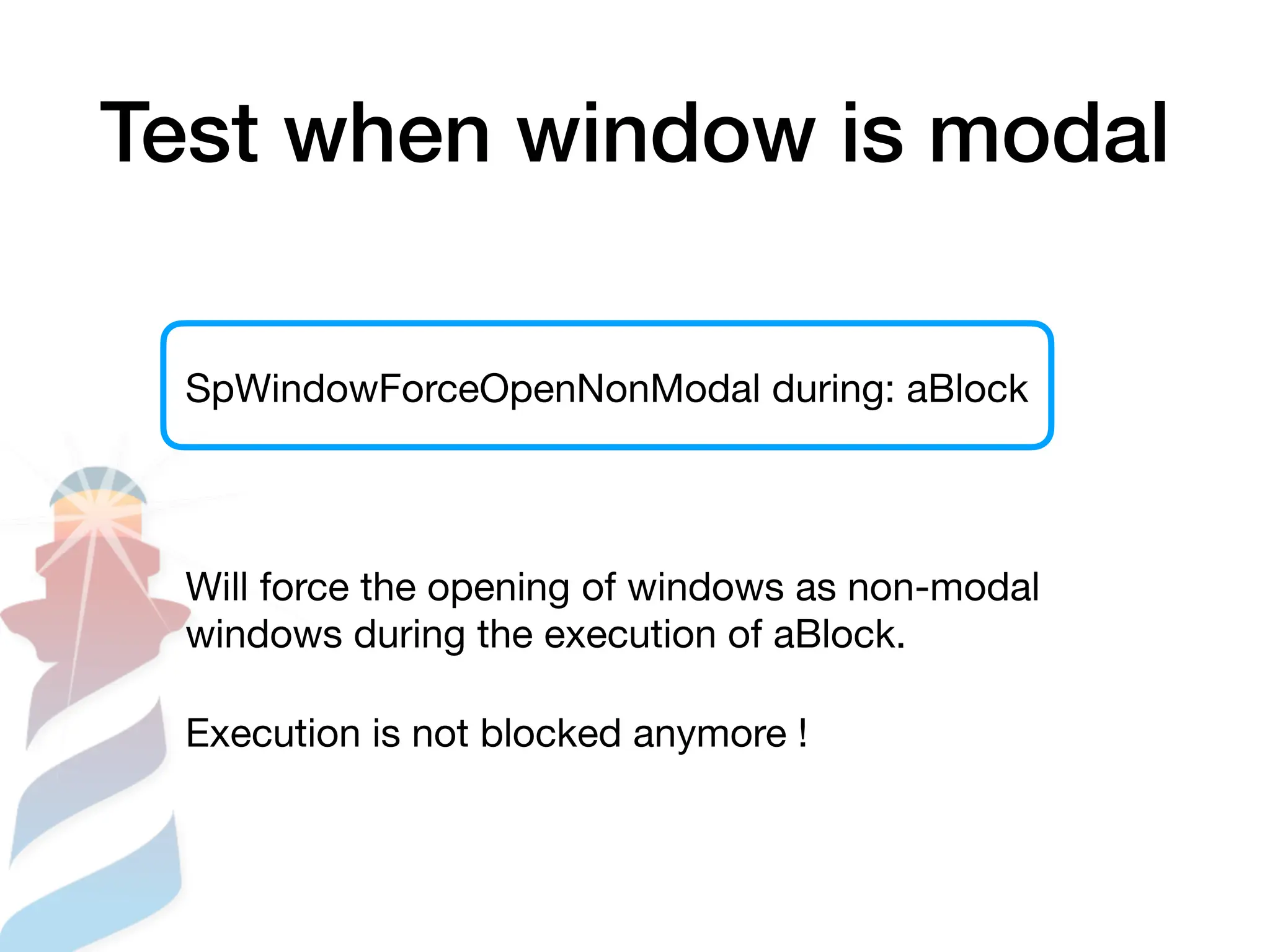 Test when window is modal
SpWindowForceOpenNonModal during: aBlock
Will force the opening of windows as non-modal
windows during the execution of aBlock.
Execution is not blocked anymore !
 
