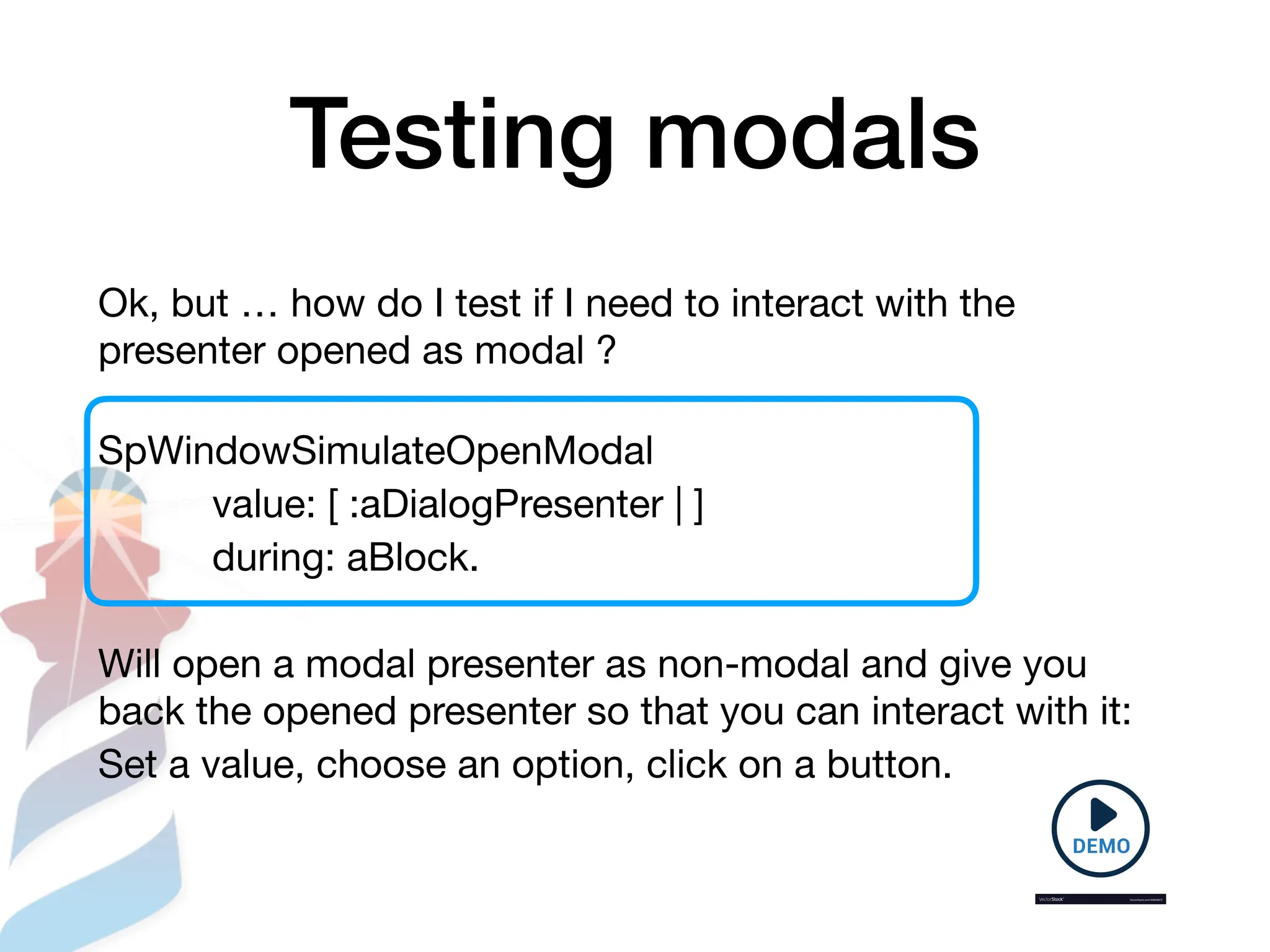 Testing modals
Ok, but … how do I test if I need to interact with the
presenter opened as modal ?
SpWindowSimulateOpenModal
value: [ :aDialogPresenter | ]
during: aBlock.
Will open a modal presenter as non-modal and give you
back the opened presenter so that you can interact with it:
Set a value, choose an option, click on a button.
 
