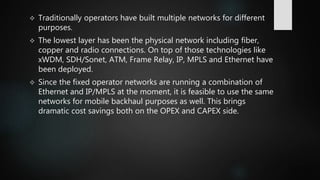  Traditionally operators have built multiple networks for different
purposes.
 The lowest layer has been the physical network including fiber,
copper and radio connections. On top of those technologies like
xWDM, SDH/Sonet, ATM, Frame Relay, IP, MPLS and Ethernet have
been deployed.
 Since the fixed operator networks are running a combination of
Ethernet and IP/MPLS at the moment, it is feasible to use the same
networks for mobile backhaul purposes as well. This brings
dramatic cost savings both on the OPEX and CAPEX side.
 