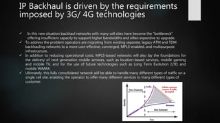 IP Backhaul is driven by the requirements
imposed by 3G/ 4G technologies
 In this new situation backhaul networks with many cell sites have become the “bottleneck”
offering insufficient capacity to support higher bandwidths and often expensive to upgrade.
 To address the problem operators are migrating from existing separate, legacy ATM and TDM
backhauling networks to a more cost-effective, converged, MPLS-enabled, and multipurpose
infrastructure.
 In addition to reducing operational costs, MPLS-based networks will also lay the foundations for
the delivery of next generation mobile services, such as location-based services, mobile gaming
and mobile TV, and for the use of future technologies such as Long Term Evolution (LTE) and
mobile WiMAX.
 Ultimately, this fully consolidated network will be able to handle many different types of traffic on a
single cell site, enabling the operator to offer many different services to many different types of
customer.
 