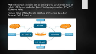 Mobile backhaul solutions can be either purely ip/Ethernet-mpls or
hybrid of Ethernet and other layer 2 technologies such as ATM/T1-
E1/Frame Relay .
Primary focus of New Mobile backhaul architecture based on
Ethernet /MPLS solution
 