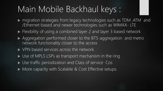  migration strategies from legacy technologies such as TDM ,ATM and
/Ethernet-based and newer technologies such as WIMAX- LTE
 Flexibility of using a combined layer 2 and layer 3 based network
 Aggregation performed closer to the BTS-aggregation and metro
network functionality closer to the access
 VPN based services across the network.
 Use of MPLS LSPs as transport mechanism in the ring
 Use traffic periodization and Class of service Cos
 More capacity with Scalable & Cost Effective setups.
Main Mobile Backhaul keys :
 