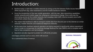 Introduction:
 Backhaul plays a vital role in mobile networks by acting as the link between Radio Access Network
(RAN) equipment (Eg: radio basestation) and the mobile backbone network.
 Since the introduction of the new mobile generation with the new data networking capabilities,
mobile networks and mobile usage has undergone a tremendous change. Once voice was the
dominating service at the mobile networks, but nowadays data traffic volume exceeds voice traffic
everywhere, where the service is available
 This means that backhaul is able to transport mobile data from the end user to the internet (or similar
network), mobile networks and traditional telephone networks.
 At the same time, backhaul network operators are being required to significantly reduce operational
costs in order to compensate for declining Average Revenue Per User (ARPU) and to compete with a
host of new competitors and technologies.
 Operators are also required to protect (or sufficiently emulate)
core legacy services such as voice, which still account
for a substantial share of revenue.
 