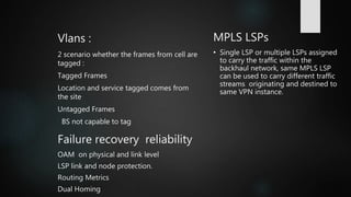 Vlans :
2 scenario whether the frames from cell are
tagged :
Tagged Frames
Location and service tagged comes from
the site
Untagged Frames
BS not capable to tag
MPLS LSPs
• Single LSP or multiple LSPs assigned
to carry the traffic within the
backhaul network, same MPLS LSP
can be used to carry different traffic
streams originating and destined to
same VPN instance.
Failure recovery reliability
OAM on physical and link level
LSP link and node protection.
Routing Metrics
Dual Homing
 