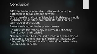 MPLS technology in backhaul is the solution to the
bottleneck in today's mobile network.
Offers benefits and cost efficiencies in both legacy mobile
backhaul and for future environments based on new
technologies such as LTE.
Protects existing technology investments
Ensures that the technology will remain sufficiently
“future proof "and scalable.
New services can be successfully rolled out, while mobile
operators are able to leverage further cost benefits by
using an MPLS-based backhaul network to deliver many
non-backhaul services.
Conclusion
 