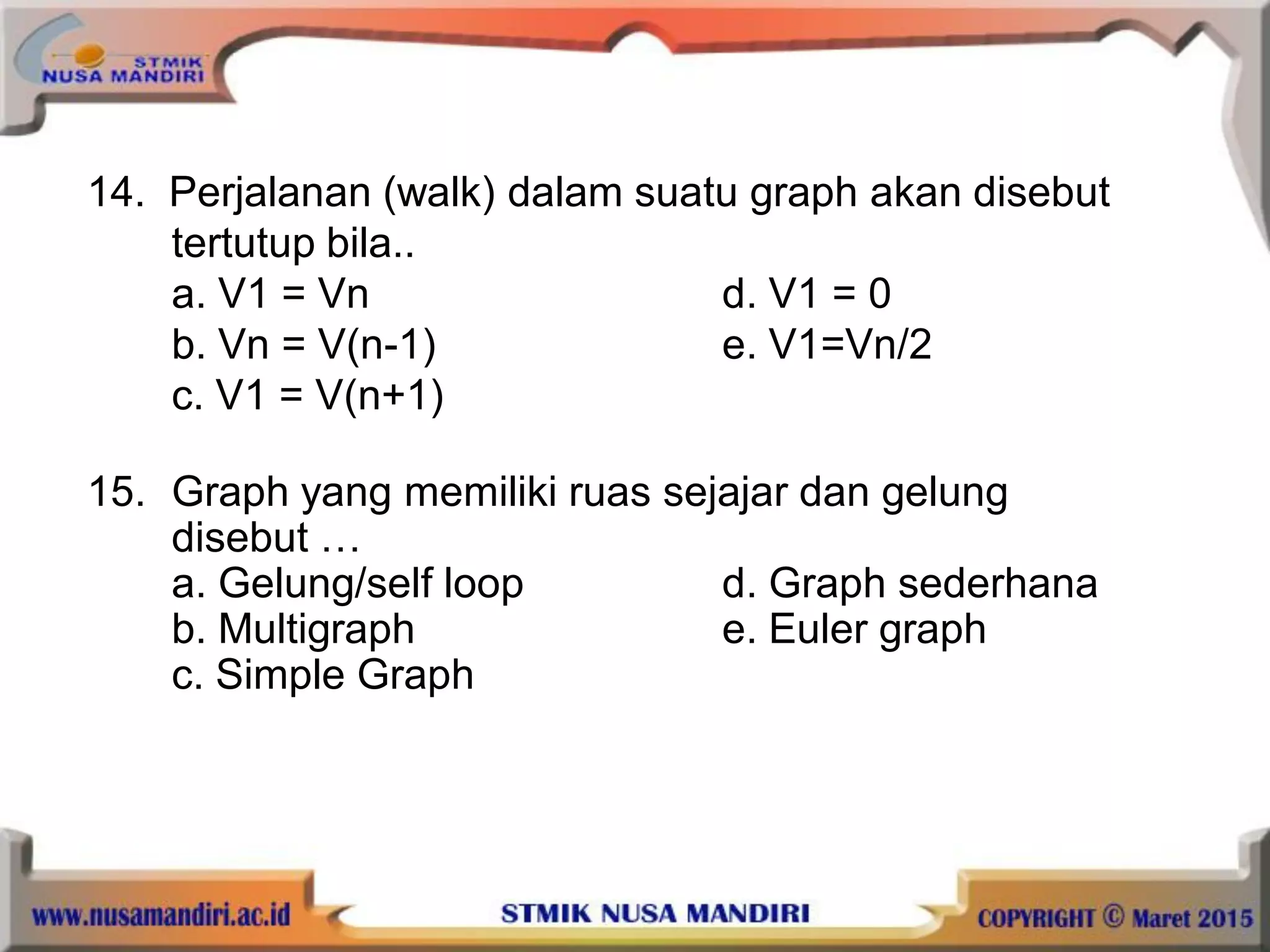 14. Perjalanan (walk) dalam suatu graph akan disebut
tertutup bila..
a. V1 = Vn d. V1 = 0
b. Vn = V(n-1) e. V1=Vn/2
c. V1 = V(n+1)
15. Graph yang memiliki ruas sejajar dan gelung
disebut …
a. Gelung/self loop d. Graph sederhana
b. Multigraph e. Euler graph
c. Simple Graph
 