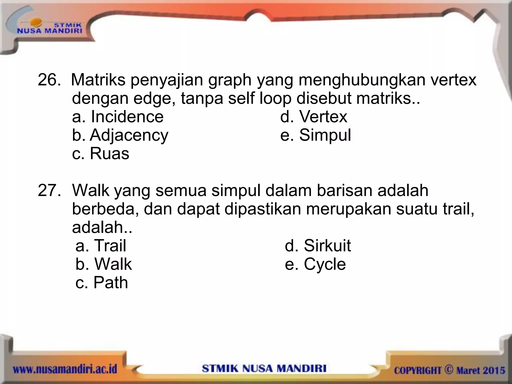 26. Matriks penyajian graph yang menghubungkan vertex
dengan edge, tanpa self loop disebut matriks..
a. Incidence d. Vertex
b. Adjacency e. Simpul
c. Ruas
27. Walk yang semua simpul dalam barisan adalah
berbeda, dan dapat dipastikan merupakan suatu trail,
adalah..
a. Trail d. Sirkuit
b. Walk e. Cycle
c. Path
 