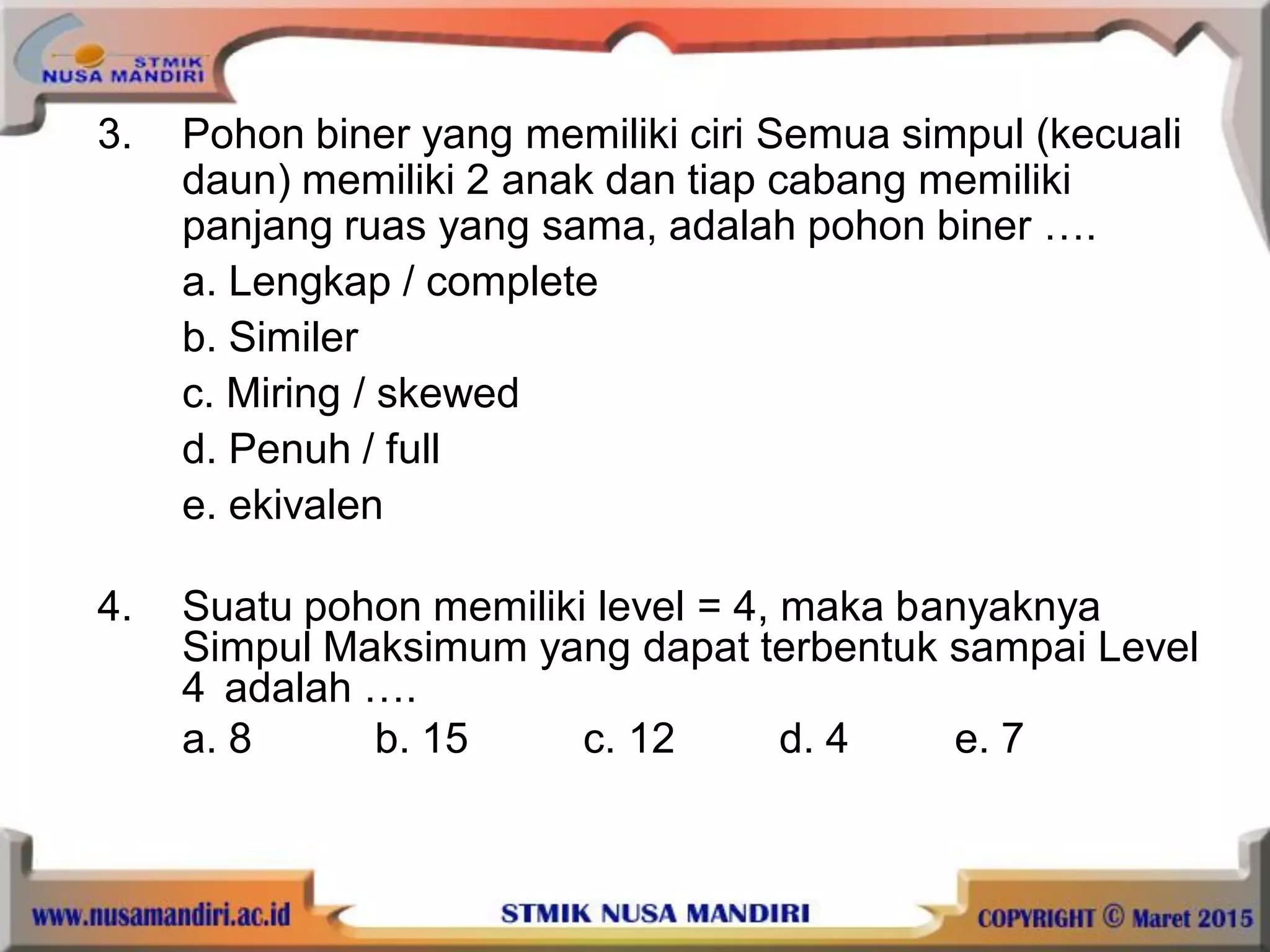 3. Pohon biner yang memiliki ciri Semua simpul (kecuali
daun) memiliki 2 anak dan tiap cabang memiliki
panjang ruas yang sama, adalah pohon biner ….
a. Lengkap / complete
b. Similer
c. Miring / skewed
d. Penuh / full
e. ekivalen
4. Suatu pohon memiliki level = 4, maka banyaknya
Simpul Maksimum yang dapat terbentuk sampai Level
4 adalah ….
a. 8 b. 15 c. 12 d. 4 e. 7
 