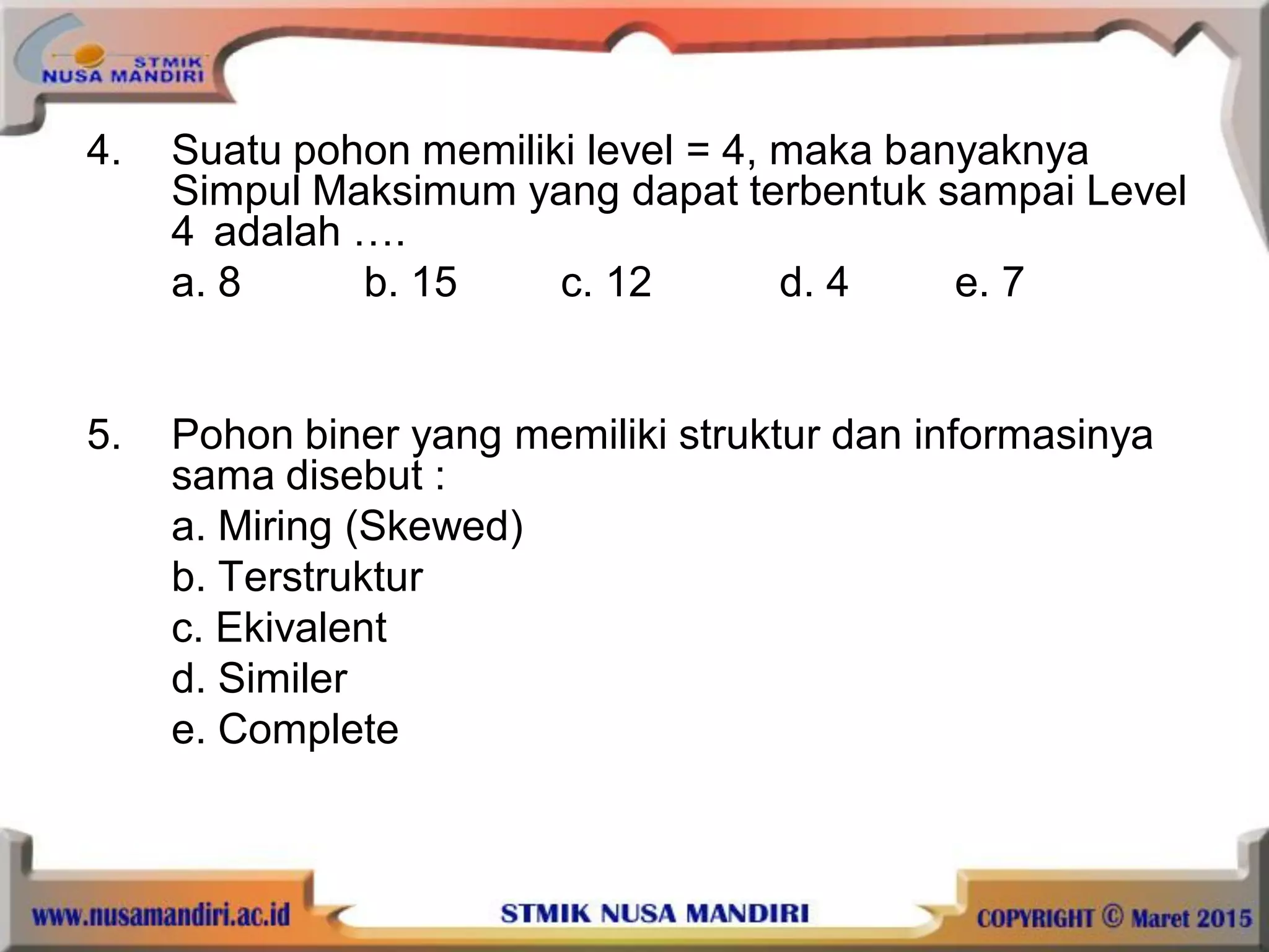 4. Suatu pohon memiliki level = 4, maka banyaknya
Simpul Maksimum yang dapat terbentuk sampai Level
4 adalah ….
a. 8 b. 15 c. 12 d. 4 e. 7
5. Pohon biner yang memiliki struktur dan informasinya
sama disebut :
a. Miring (Skewed)
b. Terstruktur
c. Ekivalent
d. Similer
e. Complete
 