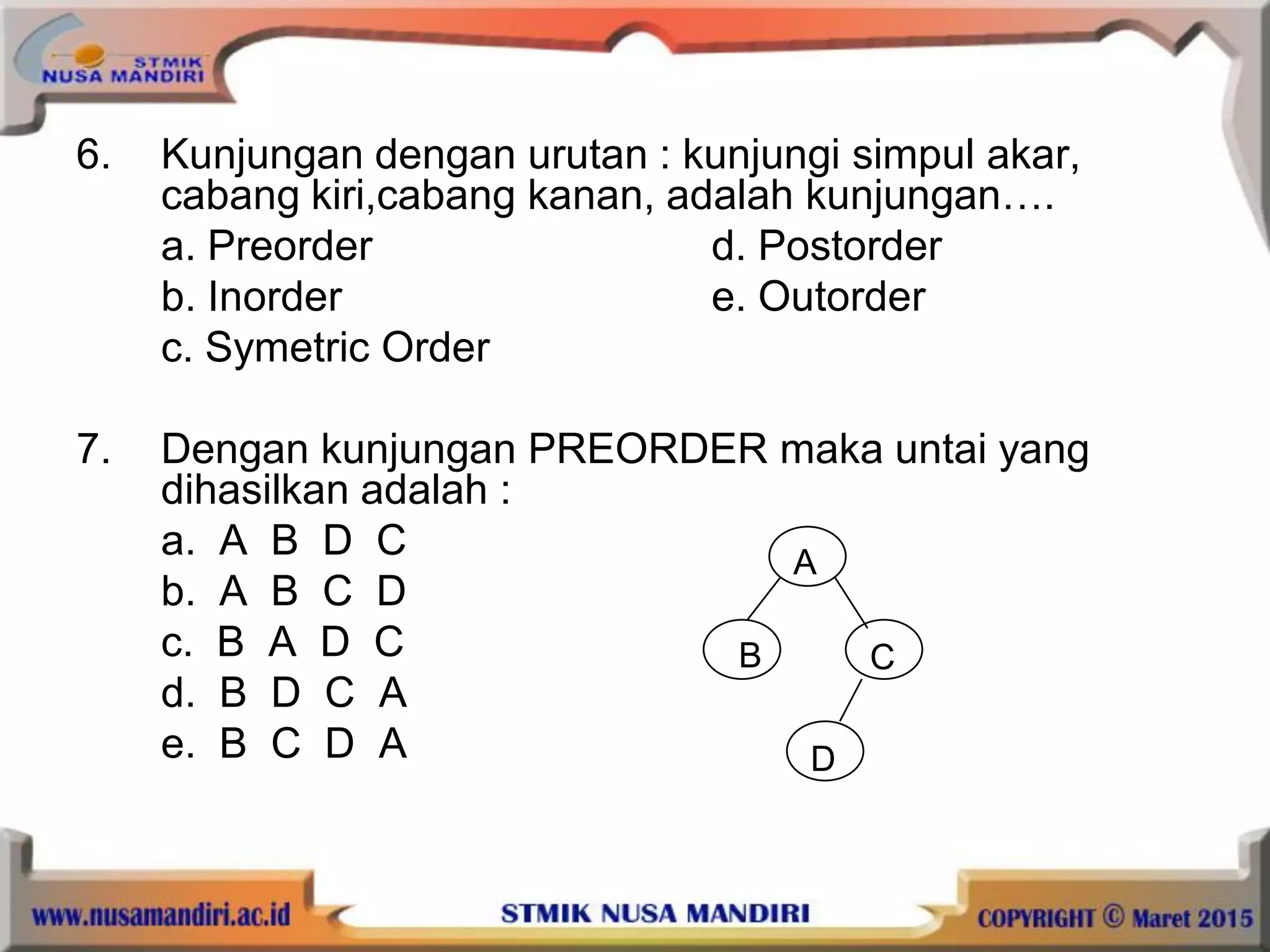 6. Kunjungan dengan urutan : kunjungi simpul akar,
cabang kiri,cabang kanan, adalah kunjungan….
a. Preorder d. Postorder
b. Inorder e. Outorder
c. Symetric Order
7. Dengan kunjungan PREORDER maka untai yang
dihasilkan adalah :
a. A B D C
b. A B C D
c. B A D C
d. B D C A
e. B C D A
A
CB
D
 