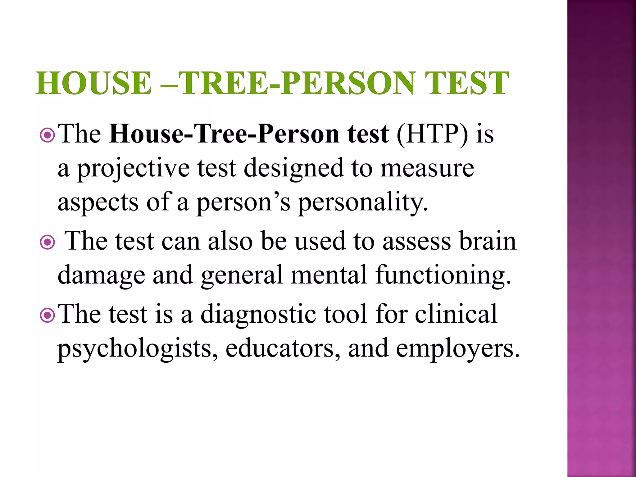 The House-Tree-Person test (HTP) is
a projective test designed to measure
aspects of a person’s personality.
 The test can also be used to assess brain
damage and general mental functioning.
The test is a diagnostic tool for clinical
psychologists, educators, and employers.
 