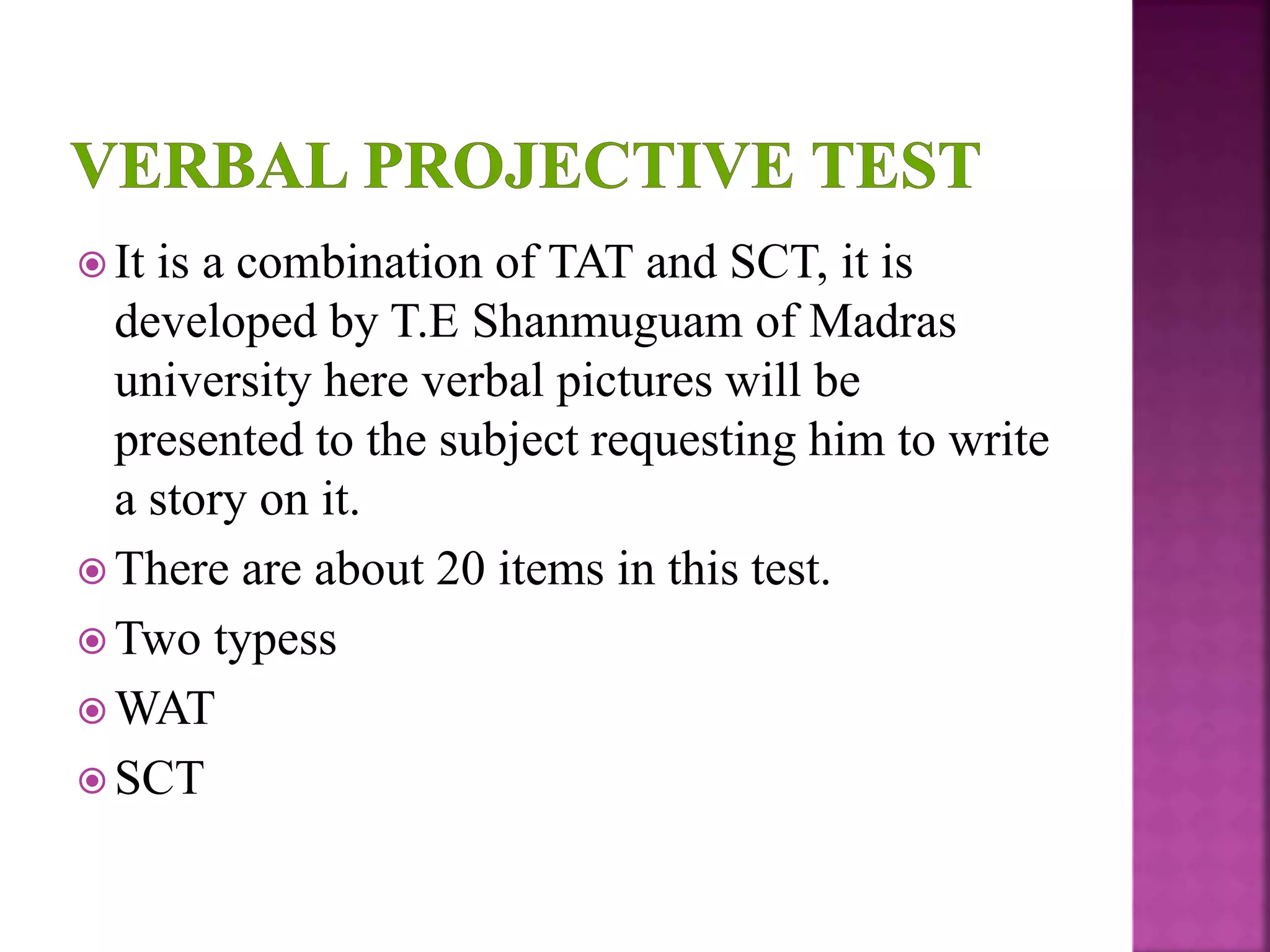  It is a combination of TAT and SCT, it is
developed by T.E Shanmuguam of Madras
university here verbal pictures will be
presented to the subject requesting him to write
a story on it.
 There are about 20 items in this test.
 Two typess
 WAT
 SCT
 