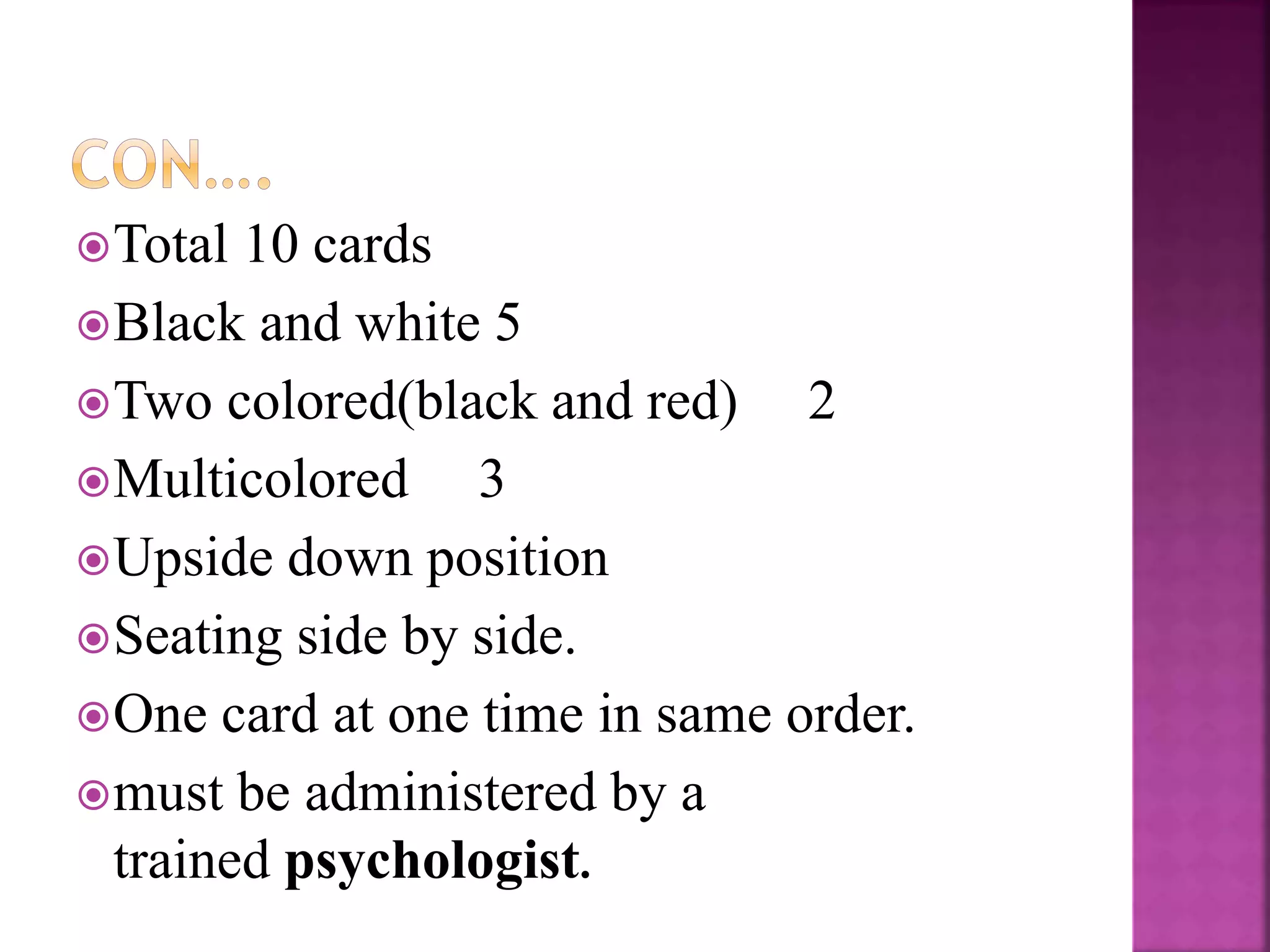 Total 10 cards
Black and white 5
Two colored(black and red) 2
Multicolored 3
Upside down position
Seating side by side.
One card at one time in same order.
must be administered by a
trained psychologist.
 